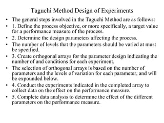 Taguchi Method Design of Experiments
• The general steps involved in the Taguchi Method are as follows:
• 1. Define the process objective, or more specifically, a target value
for a performance measure of the process.
• 2. Determine the design parameters affecting the process.
• The number of levels that the parameters should be varied at must
be specified.
• 3. Create orthogonal arrays for the parameter design indicating the
number of and conditions for each experiment.
• The selection of orthogonal arrays is based on the number of
parameters and the levels of variation for each parameter, and will
be expounded below.
• 4. Conduct the experiments indicated in the completed array to
collect data on the effect on the performance measure.
• 5. Complete data analysis to determine the effect of the different
parameters on the performance measure.
 
