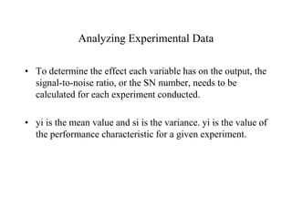 Analyzing Experimental Data
• To determine the effect each variable has on the output, the
signal-to-noise ratio, or the SN number, needs to be
calculated for each experiment conducted.
• yi is the mean value and si is the variance. yi is the value of
the performance characteristic for a given experiment.
 