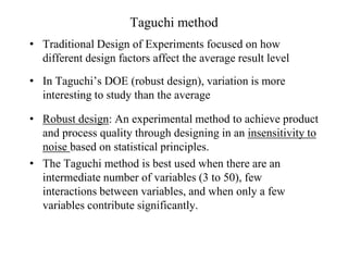 Taguchi method
• Traditional Design of Experiments focused on how
different design factors affect the average result level
• In Taguchi’s DOE (robust design), variation is more
interesting to study than the average
• Robust design: An experimental method to achieve product
and process quality through designing in an insensitivity to
noise based on statistical principles.
• The Taguchi method is best used when there are an
intermediate number of variables (3 to 50), few
interactions between variables, and when only a few
variables contribute significantly.
 