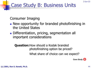 2-Jun-23
(c) 2001, Ron S. Kenett, Ph.D. 44
Case Study B: Business Units
Consumer Imaging
 New opportunity for branded photofinishing in
the United States
 Differentiation, pricing, segmentation all
important considerations
Question:How should a Kodak branded
photofinishing option be priced?
What share of choice can we expect?
B
Case Study
 