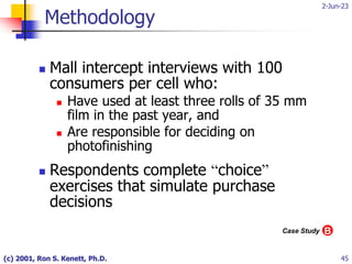 2-Jun-23
(c) 2001, Ron S. Kenett, Ph.D. 45
Methodology
 Mall intercept interviews with 100
consumers per cell who:
 Have used at least three rolls of 35 mm
film in the past year, and
 Are responsible for deciding on
photofinishing
 Respondents complete “choice”
exercises that simulate purchase
decisions
B
Case Study
 