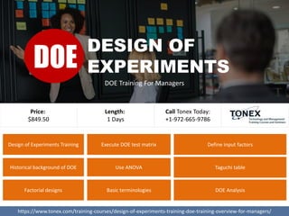Design of Experiments Training
Use ANOVA
Execute DOE test matrix Define input factors
Historical background of DOE
Factorial designs Basic terminologies DOE Analysis
Taguchi table
https://www.tonex.com/training-courses/design-of-experiments-training-doe-training-overview-for-managers/
Price:
$849.50
Call Tonex Today:
+1-972-665-9786
Length:
1 Days
DESIGN OF
EXPERIMENTS
DOE Training For Managers
DOE
 