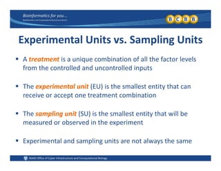 Experimental Units vs. Sampling Units
 A treatment is a unique combination of all the factor levels 
from the controlled and uncontrolled inputs
 The experimental unit (EU) is the smallest entity that can 
receive or accept one treatment combinationreceive or accept one treatment combination
 The sampling unit (SU) is the smallest entity that will be 
measured or observed in the experiment
E i t l d li it t l th Experimental and sampling units are not always the same 
 