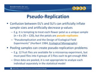 Pseudo‐Replication
 C f i b t EU’ d SU’ tifi i ll i fl t Confusion between EU’s and SU’s can artificially inflate 
sample sizes and artificially decrease p‐values
– E g It is tempting to treat each flower petal as a unique sample– E.g. It is tempting to treat each flower petal as a unique sample 
(n = 6 x 20 = 120), but the petals are pseudo‐replicates
– “Pseudoreplication and the Design of Ecological Field 
Experiments” (Hurlbert 1984, Ecological Monographs)
 Pooling samples can create pseudo‐replication problems
– E.g. 12 fruit flies are available for a microarray experiment, but 
must pool flies into 4 groups of 3 flies each to get enough RNA
– Once data are pooled it is not appropriate to analyze eachOnce data are pooled, it is not appropriate to analyze each 
individual separately in the statistical model
 