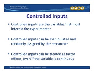 Controlled Inputs
 Controlled inputs are the variables that most 
interest the experimenter
 Controlled inputs can be manipulated and 
randomly assigned by the researcher
 Controlled inputs can be treated as factor 
effects, even if the variable is continuouseffects, even if the variable is continuous
 