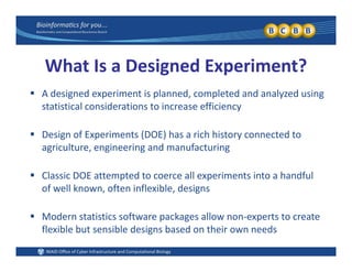 What Is a Designed Experiment?
 A designed experiment is planned, completed and analyzed using 
statistical considerations to increase efficiency
 Design of Experiments (DOE) has a rich history connected to 
agriculture, engineering and manufacturing
 Classic DOE attempted to coerce all experiments into a handful 
of well known often inflexible designsof well known, often inflexible, designs
 Modern statistics software packages allow non‐experts to create p g p
flexible but sensible designs based on their own needs
 