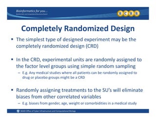 Completely Randomized Design
 The simplest type of designed experiment may be the 
completely randomized design (CRD)
 In the CRD, experimental units are randomly assigned to 
the factor level groups using simple random samplingthe factor level groups using simple random sampling
– E.g. Any medical studies where all patients can be randomly assigned to 
drug or placebo groups might be a CRD
 Randomly assigning treatments to the SU’s will eliminate 
biases from other correlated variablesbiases from other correlated variables
– E.g. biases from gender, age, weight or comorbidities in a medical study
 