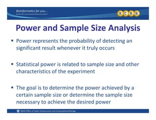 Power and Sample Size Analysis
 Power represents the probability of detecting an 
significant result whenever it truly occurs
 Statistical power is related to sample size and other 
characteristics of the experiment
 The goal is to determine the power achieved by a 
certain sample size or determine the sample size 
necessary to achieve the desired power
 