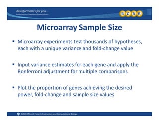Microarray Sample Size
 Microarray experiments test thousands of hypotheses, 
each with a unique variance and fold‐change value
 Input variance estimates for each gene and apply the 
Bonferroni adjustment for multiple comparisons
 Plot the proportion of genes achieving the desired 
power, fold‐change and sample size values
 