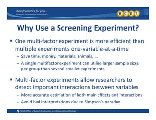 Why Use a Screening Experiment?
 One multi‐factor experiment is more efficient than 
multiple experiments one‐variable‐at‐a‐time
– Save time, money, materials, animals, …
– A single multifactor experiment can utilize larger sample sizes 
th l ll i tper group than several smaller experiments
 Multi‐factor experiments allow researchers to p
detect important interactions between variables
– More accurate estimation of both main effects and interactions
– Avoid bad interpretations due to Simpson’s paradox
 