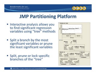 JMP Partitioning Platform
 Interactive analysis allows you 
to find significant regression 
variables using “tree” methodsvariables using  tree  methods
 Split a branch by the most p y
significant variables or prune 
the least significant variables
 Split, prune or lock specific 
branches of the “tree”branches of the  tree
 