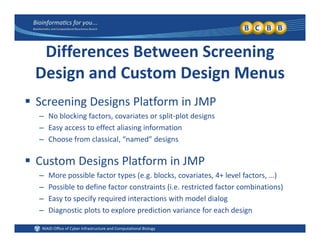 iff S iDifferences Between Screening 
Design and Custom Design MenusDesign and Custom Design Menus
 Screening Designs Platform in JMP
– No blocking factors, covariates or split‐plot designs
– Easy access to effect aliasing information
Choose from classical “named” designs– Choose from classical,  named  designs
 Custom Designs Platform in JMP
– More possible factor types (e.g. blocks, covariates, 4+ level factors, …)
– Possible to define factor constraints (i.e. restricted factor combinations)
– Easy to specify required interactions with model dialogy p y q g
– Diagnostic plots to explore prediction variance for each design
 