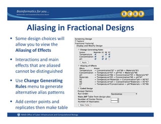 Aliasing in Fractional Designs
 Some design choices will Some design choices will 
allow you to view the 
Aliasing of Effects
 Interactions and main 
effects that are aliased 
b di i i h dcannot be distinguished
 Use Change Generating 
R l t tRules menu to generate 
alternative alias patterns
 Add center points and Add center points and 
replicates then make table
 