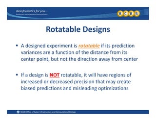 Rotatable Designs
 A designed experiment is rotatable if its prediction 
variances are a function of the distance from itsvariances are a function of the distance from its 
center point, but not the direction away from center
 If a design is NOT rotatable, it will have regions of 
increased or decreased precision that may create c eased o dec eased p ec s o a ay c ea e
biased predictions and misleading optimizations
 