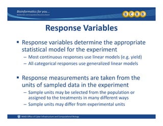 Response Variables
 Response variables determine the appropriate 
statistical model for the experiment
– Most continuous responses use linear models (e.g. yield)
– All categorical responses use generalized linear models
 Response measurements are taken from the 
units of sampled data in the experimentunits of sampled data in the experiment
– Sample units may be selected from the population or 
assigned to the treatments in many different ways
S l i diff f i l i– Sample units may differ from experimental units
 