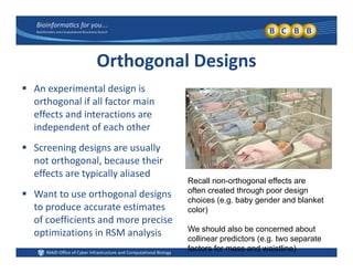 Orthogonal Designs
l d An experimental design is 
orthogonal if all factor main 
effects and interactions are 
independent of each other
 Screening designs are usually 
not orthogonal, because their 
effects are typically aliased
Recall non-orthogonal effects are
ft t d th h d i
 Want to use orthogonal designs 
to produce accurate estimates 
of coefficients and more precise
often created through poor design
choices (e.g. baby gender and blanket
color)
of coefficients and more precise 
optimizations in RSM analysis We should also be concerned about
collinear predictors (e.g. two separate
factors for mass and waistline)
 