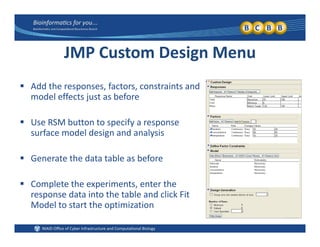 JMP Custom Design Menu
 Add the responses, factors, constraints and 
model effects just as before
 Use RSM button to specify a response 
surface model design and analysis
 Generate the data table as before
 Complete the experiments, enter the 
response data into the table and click Fit 
l hModel to start the optimization
 