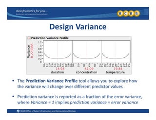 Design Variance
 The Prediction Variance Profile tool allows you to explore how y p
the variance will change over different predictor values
 Prediction variance is reported as a fraction of the error variance,Prediction variance is reported as a fraction of the error variance, 
where Variance = 1 implies prediction variance = error variance
 