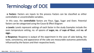 Terminology of DOE
o Factors: Factors are inputs to the process Factors can be classified as either
controllable or uncontrollable variables.
In this case, the controllable factors are Flour, Eggs, Sugar and Oven. Potential
factors can be categorized using the Cause & Effect Diagram
o Levels: Levels represent settings of each factor in the study Examples include the
oven temperature setting, no. of spoons of sugar, no. of cups of flour, and no. of
eggs .
o Response: Response is output of the experiment In the case of cake baking, the
taste, consistency, and appearance of the cake are measurable outcomes potentially
influenced by the factors and their respective levels.
Basics of DOE.
Maher Alabsi R&D Center –March- 2020
 