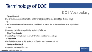 • Factor (Inputs)
One of the independent variables under investigation that can be set to a desired value
• k
the number of factors or variables, the effects of which are to be estimated in an experiment
• Level
the numerical value or qualitative feature of a factor
• Run (Experiments)
the act of operating the process with the factors at certain settings
• Treatment
specific combination of the levels of all factors for a given test or run
• Response (Outputs)
the numerical result of a run
Terminology of DOE
DOE Vocabulary
Basics of DOE.
Maher Alabsi R&D Center –March- 2020
 