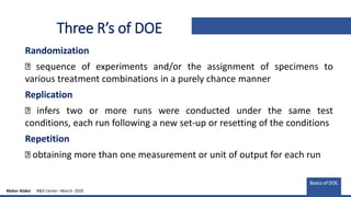 Three R’s of DOE
Randomization
sequence of experiments and/or the assignment of specimens to
various treatment combinations in a purely chance manner
Replication
infers two or more runs were conducted under the same test
conditions, each run following a new set-up or resetting of the conditions
Repetition
obtaining more than one measurement or unit of output for each run
Basics of DOE.
Maher Alabsi R&D Center –March- 2020
 