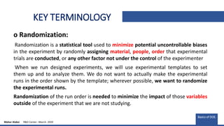 KEY TERMINOLOGY
o Randomization:
Randomization is a statistical tool used to minimize potential uncontrollable biases
in the experiment by randomly assigning material, people, order that experimental
trials are conducted, or any other factor not under the control of the experimenter
When we run designed experiments, we will use experimental templates to set
them up and to analyze them. We do not want to actually make the experimental
runs in the order shown by the template; wherever possible, we want to randomize
the experimental runs.
Randomization of the run order is needed to minimize the impact of those variables
outside of the experiment that we are not studying.
Basics of DOE.
Maher Alabsi R&D Center –March- 2020
 