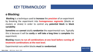 KEY TERMINOLOGY
o Blocking:
Blocking is a technique used to increase the precision of an experiment
by breaking the experiment into homogeneous segments (blocks or
clusters or strata) in order to control any potential block to block
variability
Sometime we cannot totally randomize the experimental runs. Typically
this is because it will be costly or will take a long time to complete the
experiment.
Blocking means to run all combinations at one level before running all
treatment combinations at the next level.
Experimental runs within blocks must be randomized.
Basics of DOE.
Maher Alabsi R&D Center –March- 2020
 