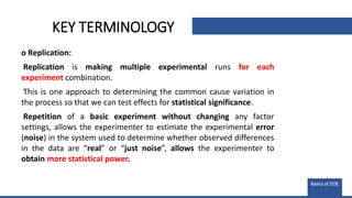 KEY TERMINOLOGY
o Replication:
Replication is making multiple experimental runs for each
experiment combination.
This is one approach to determining the common cause variation in
the process so that we can test effects for statistical significance.
Repetition of a basic experiment without changing any factor
settings, allows the experimenter to estimate the experimental error
(noise) in the system used to determine whether observed differences
in the data are “real” or “just noise”, allows the experimenter to
obtain more statistical power.
Basics of DOE.
 