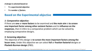 A design is selected based on
• The experimental objective.
• The number of factors.
1- Comparative objective:
If there are one or more factors to be examined and the main aim is to screen
one important factor among other existent factors and its influence on the
responses, then it infers to a comparative problem which can be solved by
employing comparative designs.
2- Screening objective:
The objective of this design is to screen the more important factors among the
lesser ones. Under this objective we can select full or fraction factorial designs or
Plackett-Burman design (PBD).
Based on the Experimental objective
Design of Experiments: Optimization and Applications in Pharmaceutical Nanotechnology Dwija Trivedi#, Veera Venkata Satyanarayana Reddy Karri#, Asha Spandana K M and Gowthamarajan-2105 Kuppusamy*
 