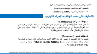 ‫تصنيف‬‫و‬‫اختيار‬‫نوع‬‫التصميم‬‫في‬‫تصميم‬‫التجارب‬‫يعتمد‬‫على‬:
١-‫الهدف‬‫من‬‫التجربـــة‬(experimental objective).
٢-‫عدد‬‫العوامل‬‫المراد‬‫تغييرها‬(number of factors).
Design of Experiments: Optimization and Applications in Pharmaceutical Nanotechnology Dwija Trivedi#, Veera Venkata Satyanarayana Reddy Karri#, Asha Spandana K M and Gowthamarajan-2105 Kuppusamy*
‫حسب‬ ‫على‬ ‫التصنيف‬‫التجارب‬ ‫إجراء‬ ‫ما‬ ‫الهداف‬:
1-‫بهدف‬‫المقارنه‬(Comparative:)
‫هناك‬ ‫كان‬ ‫إذا‬‫أو‬ ‫واحد‬ ‫عامل‬‫ف‬ ‫هو‬ ‫الرئيسي‬ ‫والهدف‬ ‫فحصها‬ ‫يتعين‬ ‫التي‬ ‫العوامل‬ ‫من‬ ‫أكثر‬‫حص‬
‫يتسب‬ ‫فإنه‬ ، ‫االستجابات‬ ‫على‬ ‫وتأثيرها‬ ‫موجودة‬ ‫أخرى‬ ‫عوامل‬ ‫بين‬ ‫من‬ ‫المهمة‬ ‫العوامل‬ ‫أحد‬‫في‬ ‫ب‬
‫تصاميم‬ ‫باستخدام‬ ‫حلها‬ ‫يمكن‬ ‫مقارنة‬ ‫مشكلة‬‫مقارنة‬.
2-‫الفحص‬ ‫بهدف‬(Screening:)
‫الهدف‬‫أهمية‬ ‫األقل‬ ‫العوامل‬ ‫بين‬ ‫أهمية‬ ‫األكثر‬ ‫العوامل‬ ‫فحص‬ ‫هو‬ ‫التصميم‬ ‫هذا‬ ‫من‬.‫تحت‬ ‫و‬‫ه‬‫ذا‬
‫الهدف‬‫يمكننا‬‫تصميمات‬ ‫اختيار‬‫كاملة‬(full or fraction factorial)‫تصميم‬ ‫أو‬ ‫جزئية‬ ‫أو‬
Plackett-Burman (PBD.)
 