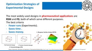 The most widely used designs in pharmaceutical applications are
RSM and FD, both of which serve different purposes.
The best criteria
- Fewer runs (Experiments).
- Saves time .
- Saves money.
Optimization Strategies of
Experimental Designs
Design of Experiments: Optimization and Applications in Pharmaceutical Nanotechnology Dwija Trivedi#, Veera Venkata Satyanarayana Reddy Karri#, Asha Spandana K M and Gowthamarajan-2105 Kuppusamy*
1. Response Surface design (RSM)
Full factorial design ½ Fraction factorial design
2. Factorial design (FD)
 