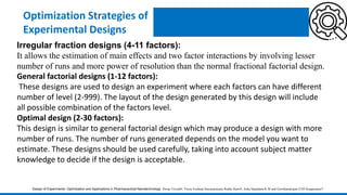 Optimization Strategies of
Experimental Designs
Irregular fraction designs (4-11 factors):
It allows the estimation of main effects and two factor interactions by involving lesser
number of runs and more power of resolution than the normal fractional factorial design.
General factorial designs (1-12 factors):
These designs are used to design an experiment where each factors can have different
number of level (2-999). The layout of the design generated by this design will include
all possible combination of the factors level.
Optimal design (2-30 factors):
This design is similar to general factorial design which may produce a design with more
number of runs. The number of runs generated depends on the model you want to
estimate. These designs should be used carefully, taking into account subject matter
knowledge to decide if the design is acceptable.
Design of Experiments: Optimization and Applications in Pharmaceutical Nanotechnology Dwija Trivedi#, Veera Venkata Satyanarayana Reddy Karri#, Asha Spandana K M and Gowthamarajan-2105 Kuppusamy*
 
