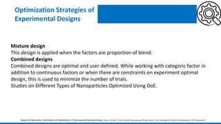 Optimization Strategies of
Experimental Designs
Mixture design
This design is applied when the factors are proportion of blend.
Combined designs
Combined designs are optimal and user defined. While working with categoric factor in
addition to continuous factors or when there are constraints on experiment optimal
design, this is used to minimize the number of trials.
Studies on Different Types of Nanoparticles Optimized Using DoE.
Design of Experiments: Optimization and Applications in Pharmaceutical Nanotechnology Dwija Trivedi#, Veera Venkata Satyanarayana Reddy Karri#, Asha Spandana K M and Gowthamarajan-2105 Kuppusamy*
 