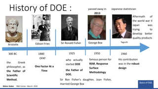 History of DOE :
the Greek
philosopher, as
the Father of
Scientific
Method.
300 BC
Aristotle
1880
OFAT
1925 1950 1960
Sir Ronald Fisher
who actually
started DOE
the Father of
DOE.
famous person for
RSM, Response
Surface
Methodology
George Box
Sir Ron Fisher's daughter, Joan Fisher,
married George Box
passed away in
2013
One Factor At a
Time
Japanese statistician
Taguchi
His contribution
was in the robust
design
Aftermath of
the world war II
Japan was
trying to
develop better
quality products
Edison Fries
Basics of DOE.
Maher Alabsi R&D Center –March- 2020
 
