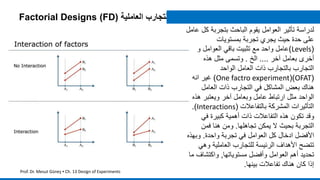 ‫ك‬ ‫بتجربة‬ ‫الباحث‬ ‫يقوم‬ ‫العوامل‬ ‫تأثير‬ ‫لدراسة‬‫عامل‬ ‫ل‬
‫بمستويات‬ ‫تجربة‬ ‫يجري‬ ‫حيث‬ ‫حدة‬ ‫على‬
(Levels)‫و‬ ‫العوامل‬ ‫باقي‬ ‫تثبيت‬ ‫مع‬ ‫واحد‬ ‫عامل‬
‫آخر‬ ‫بعامل‬ ‫أخرى‬....‫الخ‬.‫هذه‬ ‫مثل‬ ‫وتسمى‬
‫الواحد‬ ‫العامل‬ ‫ذات‬ ‫بالتجارب‬ ‫التجارب‬
(OFAT()One factro experiment)‫انه‬ ‫غير‬
‫العامل‬ ‫ذات‬ ‫التجارب‬ ‫في‬ ‫المشاكل‬ ‫بعض‬ ‫هناك‬
‫هذ‬ ‫ويعتبر‬ ‫آخر‬ ‫وبعامل‬ ‫عامل‬ ‫ارتباط‬ ‫مثل‬ ‫الواحد‬‫ه‬
‫بالتفاعالت‬ ‫المشركة‬ ‫التأثيرات‬(Interactions.)
‫في‬ ‫كبيرة‬ ‫أهمية‬ ‫ذات‬ ‫التفاعالت‬ ‫هذه‬ ‫تكون‬ ‫وقد‬
‫تجاهلها‬ ‫يمكن‬ ‫ال‬ ‫بحيث‬ ‫التجربة‬.‫فمن‬ ‫هنا‬ ‫ومن‬
‫واحدة‬ ‫تجربة‬ ‫في‬ ‫العوامل‬ ‫كل‬ ‫ادخال‬ ‫األفضل‬.‫وب‬‫هذه‬
‫وهي‬ ‫العاملية‬ ‫للتجارب‬ ‫الرئيسة‬ ‫األهداف‬ ‫تتضح‬
‫مستوياتها‬ ‫وأفضل‬ ‫العوامل‬ ‫أهم‬ ‫تحديد‬,‫واكتشاف‬‫ما‬
‫بينها‬ ‫تفاعالت‬ ‫هناك‬ ‫كان‬ ‫إذا‬.
Factorial Designs (FD) ‫ا‬‫لتجارب‬‫العاملية‬
Prof. Dr. Mesut Güneş ▪ Ch. 13 Design of Experiments
 