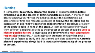 Planning
It is important to carefully plan for the course of experimentation before
embarking upon the process of testing and data collection. A thorough and
precise objective identifying the need to conduct the investigation, an
assessment of time and resources available to achieve the objective and an
integration of prior knowledge to the experimentation procedure are a few
of the goals to keep in mind at this stage. A team composed of individuals
from different disciplines related to the product or process should be used to
identify possible factors to investigate and determine the most appropriate
response(s) to measure. A team-approach promotes synergy that gives a
richer set of factors to study and thus a more complete experiment. Carefully
planned experiments always lead to increased understanding of the product
or process.
Maher Alabsi R&D Center –March- 2020
 