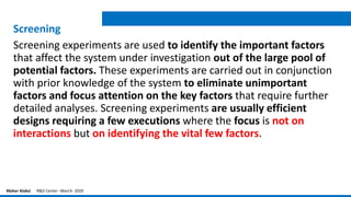 Screening
Screening experiments are used to identify the important factors
that affect the system under investigation out of the large pool of
potential factors. These experiments are carried out in conjunction
with prior knowledge of the system to eliminate unimportant
factors and focus attention on the key factors that require further
detailed analyses. Screening experiments are usually efficient
designs requiring a few executions where the focus is not on
interactions but on identifying the vital few factors.
Maher Alabsi R&D Center –March- 2020
 