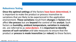 Robustness Testing
Once the optimal settings of the factors have been determined, it
is important to make the product or process insensitive to
variations that are likely to be experienced in the application
environment. These variations result from changes in factors that
affect the process but are beyond the control of the analyst. Such
factors as humidity, ambient temperature, variation in material,
etc. are referred to as noise factors. It is important to identify
sources of such variation and take measures to ensure that the
product or process is made insensitive (or robust) to these factors.
Maher Alabsi R&D Center –March- 2020
 