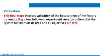 Verification
This final stage involves validation of the best settings of the factors
by conducting a few follow-up experiment runs to confirm that the
system functions as desired and all objectives are met.
Maher Alabsi R&D Center –March- 2020
 