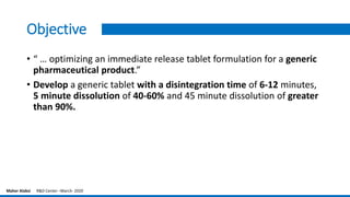 Objective
• “ … optimizing an immediate release tablet formulation for a generic
pharmaceutical product.”
• Develop a generic tablet with a disintegration time of 6-12 minutes,
5 minute dissolution of 40-60% and 45 minute dissolution of greater
than 90%.
Maher Alabsi R&D Center –March- 2020
 