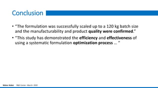Conclusion
• “The formulation was successfully scaled up to a 120 kg batch size
and the manufacturability and product quality were confirmed.”
• “This study has demonstrated the efficiency and effectiveness of
using a systematic formulation optimization process … “
Maher Alabsi R&D Center –March- 2020
 