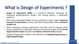 What is Design of Experiments ?
• Design of Experiment (DOE) is a powerful statistical technique for
improving product/process designs and solving process / production
problems .
• DOE makes controlled changes to input variables in order to gain maximum
amounts of information on cause and effect relationships with a minimum
sample size.
• When analyzing a process, experiments are often used to evaluate which
process inputs have a significant impact on the process output and what the
target level the inputs should be to achieve a desired result (output).
• Design of Experiments (DOE) is also referred to as Designed Experiments or
Experimental Design
Basics of DOE.
Basics of DOE.
Maher Alabsi R&D Center –March- 2020
 
