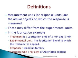  Measurement units (or response units) are
the actual objects on which the response is
measured.
 These may differ from the experimental units.
 In the lubrication example
◦ Treatment is : Lubrication time of 3 min and 5 min
◦ Experimental Unit : The lubrication blend to which
the treatment is applied.
◦ Response : Blend uniformity
◦ Response Unit : Per cent of Acetriptan content
www.drugragulations.org 10
 