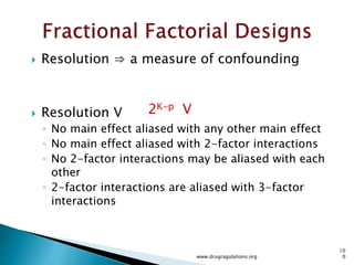  Replication
◦ Replication is not repeated measurements.
 Case Study Formulation : Acetriptan Tablets
◦ In this example we are studying the effect of lubrication time on
blend uniformity by assaying the blend.
◦ Blend analysis at lubrication stage after 3 and 5 minutes of mixing
◦ Samples are taken at each time interval from 6 different locations
◦ At each location 2 samples are taken
◦ For replicating this experiment you need have another experiment
in which another bend is mixed for 5 minutes , samples are
withdrawn at 3 and 5 minutes time interval for analysis.
www.drugragulations.org
10
0
 