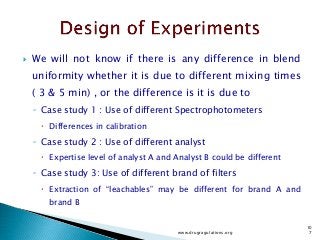  We will not know if there is any difference in blend
uniformity whether it is due to different mixing times
( 3 & 5 min) , or the difference is it is due to
◦ Case study 1 : Use of different Spectrophotometers
 Differences in calibration
◦ Case study 2 : Use of different analyst
 Expertise level of analyst A and Analyst B could be different
◦ Case study 3: Use of different brand of filters
 Extraction of “leachables” may be different for brand A and
brand B
www.drugragulations.org
10
7
 