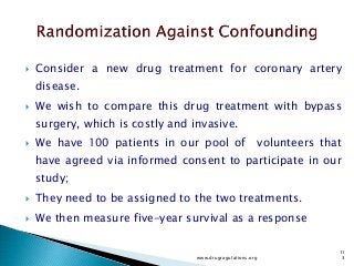  Consider a new drug treatment for coronary artery
disease.
 We wish to compare this drug treatment with bypass
surgery, which is costly and invasive.
 We have 100 patients in our pool of volunteers that
have agreed via informed consent to participate in our
study;
 They need to be assigned to the two treatments.
 We then measure five-year survival as a response
www.drugragulations.org
11
3
 
