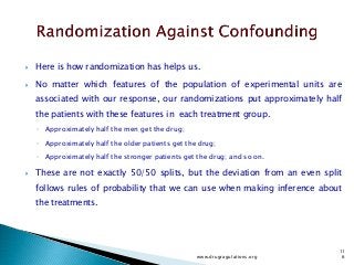  Here is how randomization has helps us.
 No matter which features of the population of experimental units are
associated with our response, our randomizations put approximately half
the patients with these features in each treatment group.
◦ Approximately half the men get the drug;
◦ Approximately half the older patients get the drug;
◦ Approximately half the stronger patients get the drug; and so on.
 These are not exactly 50/50 splits, but the deviation from an even split
follows rules of probability that we can use when making inference about
the treatments.
www.drugragulations.org
11
6
 