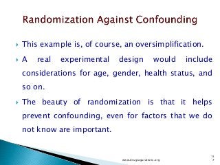  This example is, of course, an oversimplification.
 A real experimental design would include
considerations for age, gender, health status, and
so on.
 The beauty of randomization is that it helps
prevent confounding, even for factors that we do
not know are important.
www.drugragulations.org
11
7
 