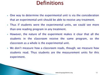  One way to determine the experimental unit is via the consideration
that an experimental unit should be able to receive any treatment.
 Thus if students were the experimental units, we could see more
than one reading program in any treatment.
 However, the nature of the experiment makes it clear that all the
students in the classroom receive the same program, so the
classroom as a whole is the experimental unit.
 We don’t measure how a classroom reads, though; we measure how
students read. Thus students are the measurement units for this
experiment.
www.drugragulations.org 12
 