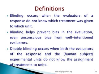  Blinding occurs when the evaluators of a
response do not know which treatment was given
to which unit.
 Blinding helps prevent bias in the evaluation,
even unconscious bias from well-intentioned
evaluators.
 Double blinding occurs when both the evaluators
of the response and the (human subject)
experimental units do not know the assignment
of treatments to units.
www.drugragulations.org 13
 